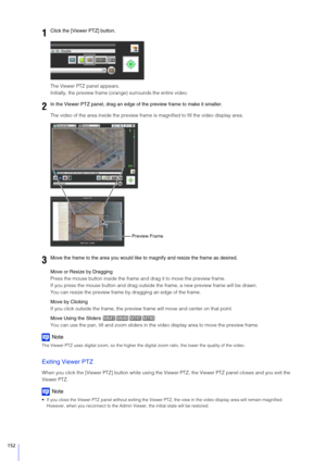 Page 152152
The Viewer PTZ panel appears.
Initially, the preview frame (orange) surrounds the entire video.
The video of the area inside the preview frame is magnified to fill the video display area.
Move or Resize by Dragging
Press the mouse button inside the frame and drag it to move the preview frame.
If you press the mouse button and drag outside  the frame, a new preview frame will be drawn.
You can resize the preview frame by  dragging an edge of the frame.
Move by Clicking
If you click outside the frame,...