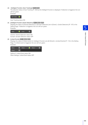 Page 185Admin Viewer/VB Viewer
5
185
(3)  [Intelligent Function (Auto Tracking)] The detection status of Auto Tracking (P. 2 30) by the Intelligent Function is displayed.  If detection is triggered, the icon 
will turn green.
Example:
Auto Tracking status ON
(4) [Intelligent Function  (Audio Detection)] 
Displays the status of [Volume  Detection] or [Scream Detection] set in [E vent] > [Audio Detection] (P. 107) in the 
Setting Page. If detection is triggered, the icon will turn green.
Example:
Volume: Volume...