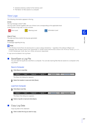 Page 237Admin Tools
6
237
 [Camera (memory card)]: for the memory card
 File Name: for files saved on a computer
View Logs
The following information appears in the log.
[Code]
The log message code (P. 256).
The log code is shown together with one of three icons corresponding to the applicable level.
If the log has no log code, no icon is shown.
[Date & Time]
The date and time at which the log was generated.
[Message]
A message regarding the log.
Note
 In the Windows Control Panel, the decimal point in a value is...