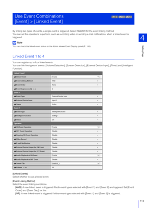 Page 113Setting Page
4
113
By linking two types of events, a single event is tr iggered. Select AND/OR for the event linking method.
You can set the operations to  perform, such as recording video or sending  e-mail notifications, when a linked event is 
triggered.
Note
You can check the linked event status on the  Admin Viewer Event Display panel (P. 185).
Linked Event 1 to 4
You can register up to four linked events.
You can link five types of events: [Volume Detection], [Scream Detection], [External  Device...