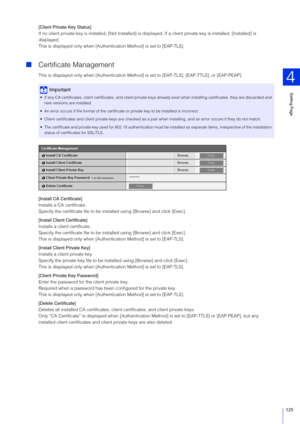 Page 125Setting Page
4
125
[Client Private Key  Status]
If no client private key is installed, [Not Installed] is disp layed. If a client private key is installed, [Installed] is 
displayed.
This is displayed only when [Authent ication Method] is set to [EAP-TLS].
Certificate Management
This is displayed only when [Authentication Method]  is set to [EAP-TLS], [EAP-TTLS], or [EAP-PEAP].
[Install CA Certificate]
Installs a CA certificate.
Specify the certificate file to be inst alled using [Browse] and click...