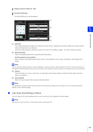 Page 149Admin Viewer/VB Viewer
5
149
The [Pan/Tilt/Zoom] controls appears.
(1) [Pan/Tilt] The camera angle will change in the direction of each arrow. Operation will continue while you hold the button 
down and stop when you release it.
Click the center button to center the camera at 0° pan,  45° tilt (When upright. -45° when ceiling mounted).
(2) [Pan/Tilt Speed] Select the pan/tilt speed wh en using the [Pan/Tilt] buttons.
[Control speed by zoom position]
When selected, the pan/tilt speed will be slower in the...