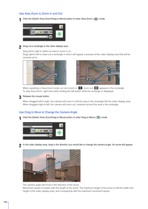 Page 150150
Use Area Zoom to Zoom In and Out
Drag left-to-right to define an area to zoom in on.
Drag right-to-left to draw out a rectangle in which will  appear a preview of the video display area that will be 
zoomed out to.
When operating in Area Zoom mode, an icon (zoo m in:  ; zoom out:  ) appears in the rectangle.
To stop Area Zoom, right-click while holding the left button while the rectangle is displayed.
When dragged left-to-right, the camera will zoom in unt il the area in the rectangle fills the video...