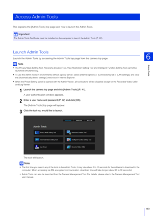 Page 193Admin Tools
6
193
This explains the [Admin Tools] top page and how to launch the Admin Tools.
Launch Admin Tools
Launch the Admin Tools by accessing the Admin Tools top page from the camera top page.
Note
 The Privacy Mask Setting Tool, Panorama Creation Tool, View Restriction Setting Tool and Intelligent Function Setting Tool cannot be 
launched simultaneously.
 To use the Admin Tools in environments without a proxy server, select [Internet options] > [Connections] tab > [LAN settings] and clear  the...