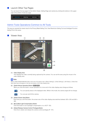 Page 194194
Launch Other Top Pages
You can launch the top pages for the Admi n Viewer, Setting Page and camera by clicking the buttons in the upper 
right of the [Admin Tools] top page.
Admin Tools Operations Common to All Tools
The way you operate the viewer area for the Privacy Mask Setting  Tool, View Restriction Setting Tool and Intelligent Function 
Setting Tool is the same.
 Viewer Area
(1) Video Display Area
This displays the video currently bein g captured by the camera. You can set the area using the...