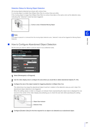 Page 221Admin Tools
6
221
Detection Status for Moving Object Detection
All moving objects detected are shown with contour lines.
If a moving object is smaller than [Object Size (%)], its contour lines are white.
If the moving object is larger than [O bject Size (%)], its contour lines take  on the same color as the detection area, 
indicating that “d etected” mode has been triggered.
Note
If an object is placed in or removed from  the moving object detection area, “detected”  mode will be triggered for Moving...