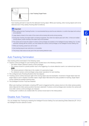 Page 233Admin Tools
6
233
Auto tracking will start to track the first detected moving object. While auto tracking, other moving objects will not be 
detected even if they satisf y [Tracking Start Conditions].
Auto Tracking Termination
Auto tracking will be terminated in the following cases.
 Camera control privileges for auto tracking were revoked due to the following conditions.
– The Admin Viewer obtained camera control privileges.
– The camera moved to a preset position due to the triggering  of a volume...
