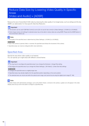 Page 8282
Reduces the size of transmitted H.264 video by reducing the video quality of non-target areas, such as ceilings and the sky.
ADSR is an abbreviation for Area-specific Data Size Reduction.
Note
 The quality of the specified area is determined by [Video Settings] > [H.264(1)] or [H.264(2)].
 Even if the camera is panned, tilted, or zoomed, th e specified area follows the movement of the camera.
 Specified areas can only be config ured within view restrictions.
Specified Area
Specify the area where video...