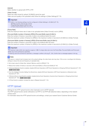 Page 97Setting Page
4
97
[Upload]
Select whether to upload with HTTP or FTP.
[Video Format]
Select the video format for up load. [H.264(2)] cannot be used.
Video size and quality of the uploaded video fo llow the settings in [Video Settings] (P. 72).
[Frame Rate]
Enter the maximum frame rate of video to be up loaded when [Video Format] is set to [JPEG].
[Pre-event Buffer (number of  frames)] (JPEG)/ [Pre-event  Buffer (sec)] (H.264(1))
Enter the number of frames or seconds of  video to be buffered before the...