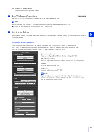 Page 195Admin Tools
6
195
(6) [Control for Admin] ButtonDisplays the Control for Admin panel.
Pan/Tilt/Zoom Operations
Pan, tilt, and zoom operat ions are the same as in the Admin Viewer (P. 147).
Note
 Area Zoom and Drag to Move (P. 149) cannot be used  with the video display area of the Admin Tools.
 Auto Flip (P. 76) is disabled in the video display area in Admin Tools.
 Control for Admin
Privacy Mask Setting Tool, View Restriction Setting Tool and  Intelligent Function Setting Tool can use certain items in...