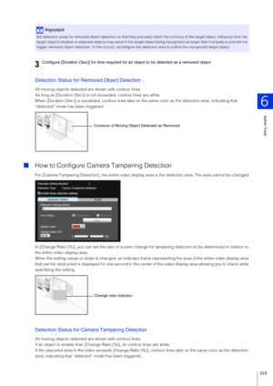 Page 223Admin Tools
6
223
Detection Status for Removed Object Detection
All moving objects detected are shown with contour lines.
As long as [Duration (Sec)] is no t exceeded, contour lines are white.
When [Duration (Sec)] is exceeded, contour lines take on th e same color as the detection area, indicating that 
“detected” mode has been triggered.
 How to Configure Camera Tampering Detection
For [Camera Tampering Detection], the en tire video display area is the detection area. The area cannot be changed.
In...