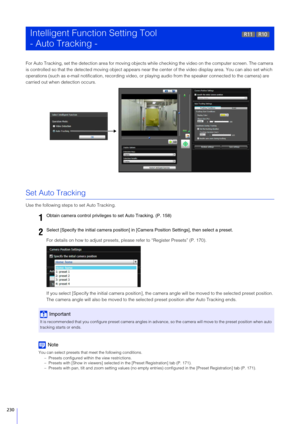 Page 230230
For Auto Tracking, set the detection area for moving objects while checking the video on the computer screen. The camera 
is controlled so that the detected moving object appears near the center of the video display area. You can also set which 
operations (such as e-mail notification, recording video, or playing audio from  the speaker connected to the camera) are 
carried out when detection occurs.
Set Auto Tracking
Use the following steps to set Auto Tracking.
For details on how to adjust presets,...