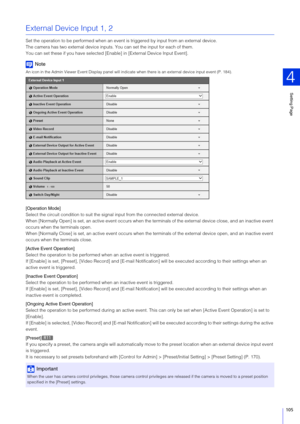 Page 105Setting Page
4
105
External Device Input 1, 2
Set the operation to be performed when an event is  triggered by input from an external device.
The camera has two external device inputs. You can set the input for each of them.
You can set these if you have selected [E nable] in [External Device Input Event].
Note
An icon in the Admin Viewer Event Display panel will indi cate when there is an external device input event (P. 184).
[Operation Mode]
Select the circuit condition to suit the signal input from...