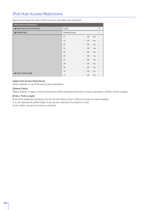 Page 120120
IPv6 Host Access Restrictions
Specify the hosts from which IPv6 access is permitted and restricted.
[Apply Host Access Restrictions]
Select whether to use IPv6 host access restrictions.
[Default Policy]
Select whether to allow or block access from IPv6 addresses  that have not been specified in [Prefix / Prefix Length].
[Prefix / Prefix Length]
Enter IPv6 addresses (prefixes) into the list an d select [Yes] or [No] for access for each address.
You can specify the prefix length to se t access...