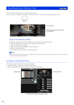 Page 206206
This tool limits the range that can be captured by the camera.
You can use this, for example, to limit zoom or the field of view to a certain range when publishing live video.
Scope of View Restriction  Settings 
Restrictions set by the View Restriction Sett ing Tool are applied in the following cases.
 When the Admin Viewer is accessed  with authorized user privileges.
 When the VB Viewer is accessed.
 When accessed via the Intelligent Function Setting Tool.
 When accessed via RM-Lite.
 For presets...