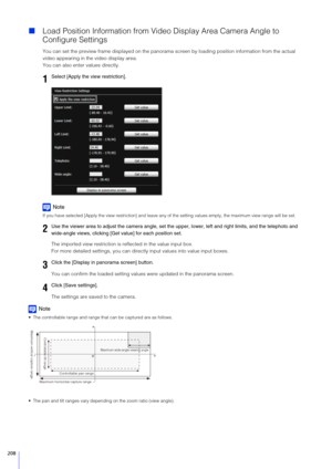 Page 208208
Load Position Information from Vid eo Display Area Camera Angle to 
Configure Settings
You can set the preview frame displayed on the panorama sc reen by loading position information from the actual 
video appearing in the video display area.
You can also enter values directly.
Note
If you have selected [Apply the view restriction] and leave any of  the setting values empty, the maximum view range will be set.
The imported view restriction is reflected in the value input box.
For more detailed...