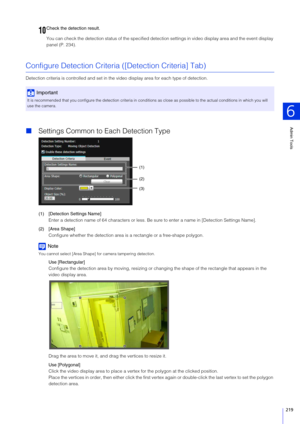 Page 219Admin Tools
6
219
You can check the detection status of the specified detection settings in video display area and the event display 
panel (P. 234).
Configure Detection Criteria  ([Detection Criteria] Tab)
Detection criteria is controlled  and set in the video display area  for each type of detection. 
Settings Common to Each Detection Type
(1) [Detection  Settings Name]
Enter a detection name of 64 characters or less. Be  sure to enter a name in [Detection Settings Name].
(2) [Area  Shape]
Configure...