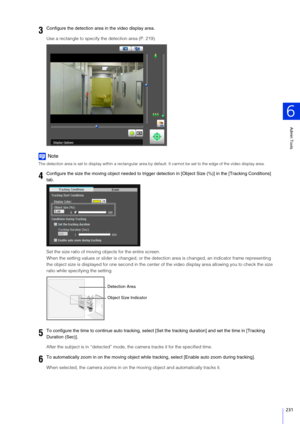 Page 231Admin Tools
6
231
Use a rectangle to specify the detection area (P. 219).
Note
The detection area is set to display within a rectangular area by default. It cannot be set to the edge of the video display area.
Set the size ratio of moving objects for the entire screen.
When the setting values or slider is changed, or the detection area is changed, an in dicator frame representing 
the object size is displayed for one s econd in the center of the video display area allowing you to check the size 
ratio...