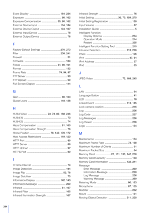 Page 284284
Event Display ........................................... 184 , 234
Exposure  .................................................... 80,  162
Exposure Compensation  ...................... 55, 80, 162
External Device Input  ............................... 104 , 184
External Device Output  ............................ 104, 167
External Input Device  ......................................... 78
External Output Device  ...................................... 78
F
Factory Default Settings...