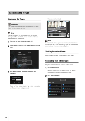 Page 138138
Launching the Viewer
Note
You can also launch the Admin Viewer from the Camera 
Management Tool. For details, please refer to the “Camera 
Management Tool User Manual”.
Refer to “User Authentication” (p. 31) for information 
on the user name and password.The viewer is launched. 
Note
In environments without a proxy server, select [Internet options] > 
[Connections] tab > [LAN settings] and clear the [Automatically 
detect settings] checkbox in Internet Explorer.
Shutting Down the Viewer
Close the web...