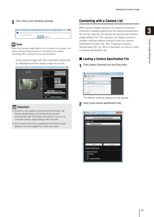 Page 37Setting the Camera Angle
37
3
Camera Angle Setting Tool
Note
When the Camera Angle Setting Tool connects to a camera, the 
viewer and recording software connected to the camera 
(excluding RTP connections) are disconnected. 
A live camera image from the connected camera will 
be displayed and the camera angle can be set. 
Connecting with a Camera List
When using multiple cameras, the camera connection 
information already entered into the camera specification 
file can be read into the camera list used...