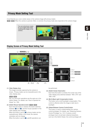 Page 9595
Admin Tools
5
A tool that lets you cover certain areas on the camera image with privacy masks.
When the camera is panned, tilted, or zoomed, the privacy mask area responds to the camera image. 
Display Screen of Privacy Mask Setting Tool
(1) Video Display Area
The image currently captured by the camera is 
shown.  Privacy masks can be resized/moved in the 
video display area. 
Pan, tilt, and zoom operations are the same as in the 
Admin Viewer. For details, see “How to Operate the 
Viewer” (p. 139)....