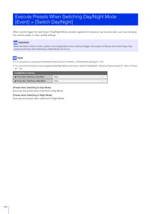 Page 112112
When events trigger the switching of Day/Night Mode, presets registered in advance can be executed, such as changing 
the camera angle or video quality settings.
Note
 It is necessary to set presets beforehand with [Control for Admin] > [Preset/Initial Setting] (P. 170).
 You can set the timing for event triggered Day/Night Mode switchi ng in [Switch Day/Night] in [External Device Input] (P. 105) or [Timer] 
(P. 110).
[Preset when  Switching to Day Mode]
Executes the preset when switched to Day...