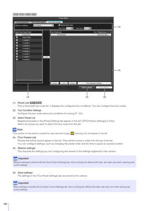 Page 180180
(1) [Route List] This is the preset tour route list. It displays the configur ed tour conditions. You can configure five tour routes.
(2) Tour Condition Settings Configure the tour route name and conditions for touring (P. 181).
(3) Select Preset List
Registered presets in the [Preset Se tting] tab appear in this list if [PTZ Position Settings] is [Yes].
Select the preset you want to add to the tour route from this list.
Note
If the position for the preset is outside the view restri ction range,...