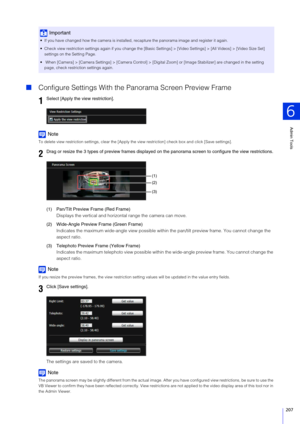 Page 207Admin Tools
6
207
Configure Settings With the P anorama Screen Preview Frame
Note
To delete view restriction settings, clear the [Apply  the view restriction] check box and click [Save settings].
(1) Pan/Tilt Preview Frame (Red Frame)
Displays the vertical and horizontal range the camera can move.
(2) Wide-Angle Preview Frame (Green Frame) Indicates the maximum wide-angle view possible within  the pan/tilt preview frame. You cannot change the 
aspect ratio.
(3) Telephoto Preview Frame (Yellow Frame)...