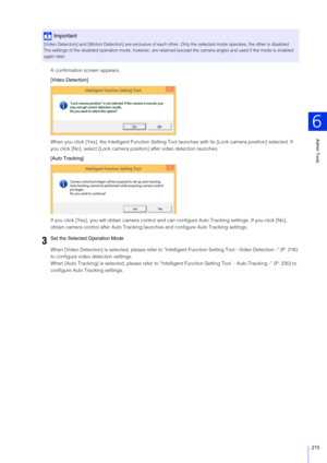 Page 215Admin Tools
6
215
A confirmation screen appears.
[Video Detection]
When you click [Yes], the Intelligent Function Setting Tool launches with its [Lock camera position] selected. If 
you click [No], select [Lock camera position] after video detection launches.
[Auto Tracking]
If you click [Yes], you will obtain camera control and can configure Auto Tracking settings. If you click [No], 
obtain camera control after Auto Tracking launches and configure Auto Tracking settings.
When [Video Detection] is sel...