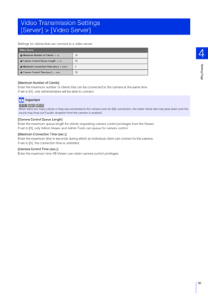 Page 91Setting Page
4
91
Settings for clients that can connect to a video server.
[Maximum Number of Clients]
Enter the maximum number of clients that can  be connected to the camera at the same time.
If set to [0], only administ rators will be able to connect.
[Camera Control Queue Length]
Enter the maximum queue length for clients reques ting camera control privileges from the Viewer.
If set to [0], only Admin Viewer and Admin Tools can queue for camera control.
[Maximum Connection Time (sec.)]
Enter the...