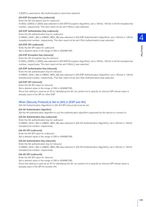 Page 129Setting Page
4
129
If [ESP] is used alone, [No Authentication] cannot be selected.
[SA E SP Encryption Key (outbound)]
Enter the SA encryption key for outbound.
If [AES], [3DES] or [DES] was  selected in [SA ESP Encryption  Algorithm], set a 128-bit, 192-bit or 64-bit  hexadecimal 
number, respectively. This item need  not be set if [NULL] was selected.
[ SA E SP Authentication Key (outbound)]
Enter the SA authentication key for outbound.
If [HMAC_SHA1_96] or [HMAC_MD5_96] was selected in [SA ESP...