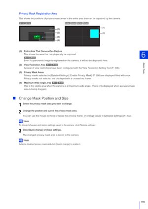 Page 199Admin Tools
6
199
Privacy Mask Registration Area
This shows the positions of privacy mask areas in the entire area that can be captured by the camera.
(1) Entire Area That Camera Can Capture This shows the area that can physically be captured.
Even if a panoramic image is  registered on the camera, it will not be displayed here.
(2) View Restriction Area  Appears if view restrictions have  been configured with the View Restriction Setting Tool (P. 206).
(3) Privacy Mask Areas Privacy masks selected in [D...