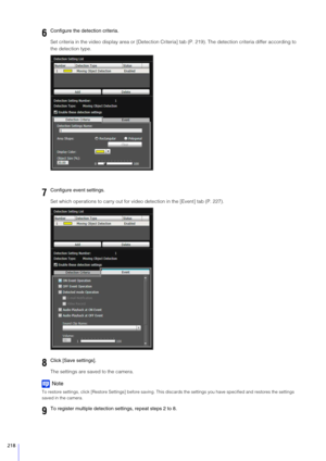 Page 218218
Set criteria in the video display area or [Detection Criteria] tab (P. 219). The detection criteria differ according to 
the detection type.
Set which operations to carry out for vi deo detection in the [Event] tab (P. 227).
The settings are saved to the camera.
Note
To restore settings, click [Restore Settings] before saving. Thi s discards the settings you have specified and restores the settings 
saved in the camera.
6Configure the detection criteria.
7Configure event settings.
8Click [ Save...