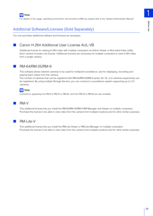 Page 23Before Use
1
23
Note
For details on the usage, operating environment, and functions of RM-Lite, please refer to the “System Administrator Manual”.
Additional Software/Licenses (Sold Separately)
You can purchase additional software and licenses as necessary.
Canon H.264 Additional  User License AUL-VB
Additional license for viewing H.264 video with multiple computers via Admin Viewer or Recorded Video Utility.
Each camera includes one license. Additional licenses are  necessary for multiple computers to...