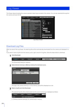 Page 236236
This Viewer allows browsing the camera operation status logs recorded in the camera. You can also download the log from 
the camera and save the file.
Download Log Files
When you launch the Log Viewer, the latest log files will be aut omatically downloaded from the camera and displayed in a 
list.
If you want to load a log file from the memory card or ge t a new list of log files, follow the steps below to download.
The [Download] dialog box appears.
The logs in the camera memory or on th e memory...