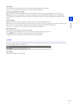 Page 67Setting Page
4
67
[Host Name]
You can register the camera host name in  name server using alphanumeric characters.
Do not use “_” (underscore) in the hos t name in Internet Explorer 8/9/10/11.
[Host Name Registration with DDN S]
When you enter a name into [Host Name] and select [Enable] , the host name will be registered in the name server.
Registering the host name to DDNS is useful when operating with [IPv4 Address Setting Method] set to [Auto (DHCP)] 
(P. 64). DNS server registration settings  must be...