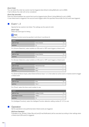 Page 114114
[Event Order]
You can select the order two events must be triggered when [Event Linking Method] is set to [AND].
If set to [None], the order will not be considered.
[Event Gap (seconds)]
Enter the interval between two events that must be tr iggered when [Event Linking Method] is set to [AND].
A new linked event is triggered if the second event triggers  within the specified interval after the first event was triggered.
Event 1, 2
Specify the two events to be linked. The settings are the same for...