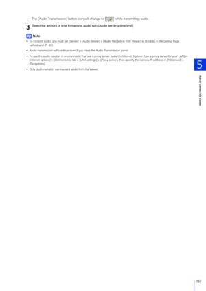 Page 157Admin Viewer/VB Viewer
5
157
The [Audio Transmission] button icon will change to   while transmitting audio.
Note
 To transmit audio, you must set [Server] > [Audio Server] > [Audio Reception from Viewer] to [Enable] in the Setting Page 
beforehand (P. 92).
 Audio transmission will continue even if you close the Audio Transmission panel.
 To use the audio function in environments that use a proxy server,  select in Internet Explorer [Use a proxy server for your LA N] in 
[Internet options] >...