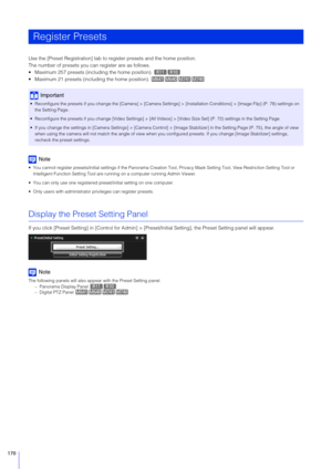 Page 170170
Use the [Preset Registration] tab to register presets and the home position.
The number of presets you can register are as follows.
 Maximum 257 presets (including the home position). 
 Maximum 21 presets (including the home position). 
Note
 You cannot register presets/initial settings if the Panorama Cr eation Tool, Privacy Mask Setting Tool, View Restriction Setting Tool or 
Intelligent Function Setting Tool are running  on a computer running Admin Viewer.
 You can only use one registered...