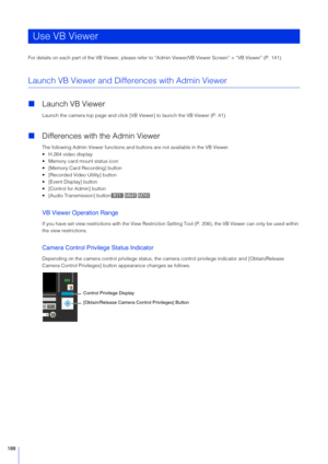 Page 188188
For details on each part of the VB Viewer, please refer to “Admin Viewer/VB Viewer Screen” > “VB Viewer” (P. 141).
Launch VB Viewer and Differences with Admin Viewer
Launch VB Viewer
Launch the camera top page and click [VB Viewer] to launch the VB Viewer (P. 41).
Differences with the Admin Viewer
The following Admin Viewer functions and buttons are not available in the VB Viewer.
 H.264 video display
 Memory card mount status icon
 [Memory Card Recording] button
 [Recorded Video Utility] button...