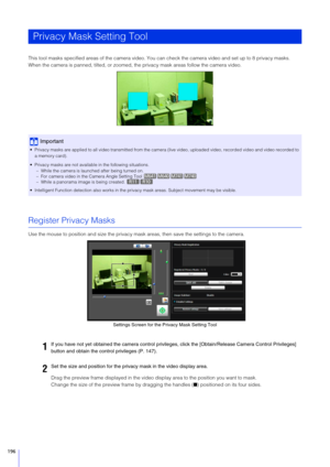 Page 196196
This tool masks specified areas of the camera video. You can check the camera video and set up to 8 privacy masks.
When the camera is panned, tilted, or zoomed, the privacy mask areas follow the camera video.
Register Privacy Masks
Use the mouse to position and size  the privacy mask areas, then save the settings to the camera.
Drag the preview frame displayed in the video display area to the position you want to mask.
Change the size of the preview fr ame by dragging the handles (■) positioned on...