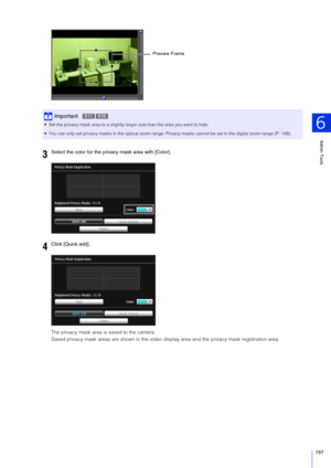 Page 197Admin Tools
6
197
The privacy mask area is saved to the camera.
Saved privacy mask areas are shown in the video display area and the privacy mask registration area.
Important
 Set the privacy mask area to a slightly larger size than the area you want to hide.
 You can only set privacy masks in the optical zoom range. Privacy masks cannot be set in the digital zoom range (P. 148).
3Select the color for the privacy mask area with [Color].
4Click [Quick add].
Preview Frame
R11R10 