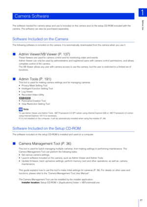Page 21Before Use
1
21
The software needed for camera setup and use is included on the camera and on the setup CD-ROM included with the 
camera. The software can also be purchased separately.
Software Included on the Camera
The following software is included on the camera. It is au tomatically downloaded from the camera when you use it.
Admin Viewer/VB Viewer (P. 137)
These Viewers are used for camera control and for monitoring video and events.
Admin Viewer can only be used by admi nistrators and registered...