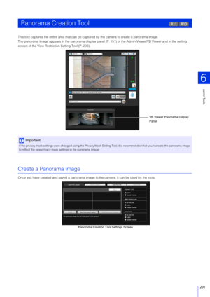 Page 201Admin Tools
6
201
This tool captures the entire area that can be captured by the camera to create a panorama image.
The panorama image appears in the panorama display panel (P. 151) of the Admin  Viewer/VB Viewer and in the setting 
screen of the View Restriction Setting Tool (P. 206).
Create a Panorama Image
Once you have created and saved  a panorama image to the camera, it can be used by the tools.
Panorama Creation Tool
Important
If the privacy mask settings were changed using the Privacy Mask...