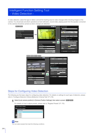 Page 216216
In video detection, select the type to detect, and set the tracking area for video changes while checking images on the 
camera. You should also set which operati ons (e-mail notification, record video, playing audio from the speaker connected 
to the camera) should be carried  out when changes are detected.
Steps for Configuring Video Detection
The following are the basic steps for configuring video detection.  For details on settings for each type of detection, please 
refer to “Configure Detection...