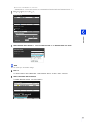 Page 217Admin Tools
6
217
– Presets configured within the view restrictions.
– Presets with pan, tilt and zoom setting values (no empty entries) configured in the [Preset Registration] tab. (P. 171)
Note
You can register up to 15 detection settings.
The added detection setting will appear in the [Detection Setting List] and [Detect Criteria] tab.
To disable detection settings, clear this check box.
2Click [Add] in [Detection  Setting List].
3Select [Detection Setting Number] (1 to 15) and [Detection Type] for...