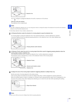 Page 225Admin Tools
6
225
You can configure a polygonal detection line with a maximum of 32 vertices.
▼
Click any of the set vertices.
The detection line is determined.
Note
 Even after configuring a detection line, you can drag each vertex  to change the shape of the detection line and the lines between 
vertices to move the entire detection line.
 Click [Clear detection line] to delete a detection line.
If a moving object crosses the detection line in the se lected direction, it will be detected as ‘passed’.
A...