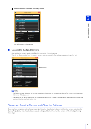 Page 49Camera Angle Setting Tool
3
49
You will connect to the camera.
Connect to the Next Camera
After setting the camera angle, click  [Next] to connect to the next camera.
You will be disconnected from the current camera and co nnected to the next camera appearing in the list.
Note
 The [Select Camera] dialog box will continue to display until y ou close the Camera Angle Setting Tool or click the X in the upper 
right corner of the dialog box.
 The camera list will be discarded when the Camera Angle Setting...