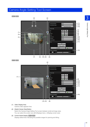 Page 51Camera Angle Setting Tool
3
51
(1) Video Display Area
Camera video appears here.
(2) [Switch  Screen  Size] Button
Switch the Camera Angle Setting Tool screen between small and large sizes.
You can select the screen size with [Display] menu > [Display screen size].
(3) Control Assist Display  Display dotted lines indicating the possible ranges for panning and tilting. 
Camera Angle Setting Tool Screen
M641M 640
(11)
(12)
(13)
(4)
(14)(15)
(16)
(17)
(18) (5)
(6)
(8)
(2)
(6)
(1)
(3)
(4)
(5)(7)(10)(9)(8)...